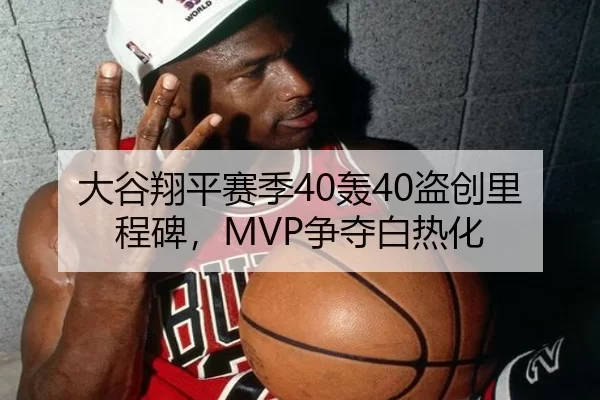 大谷翔平赛季40轰40盗创里程碑，MVP争夺白热化