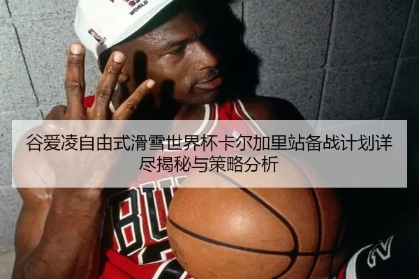谷爱凌自由式滑雪世界杯卡尔加里站备战计划详尽揭秘与策略分析