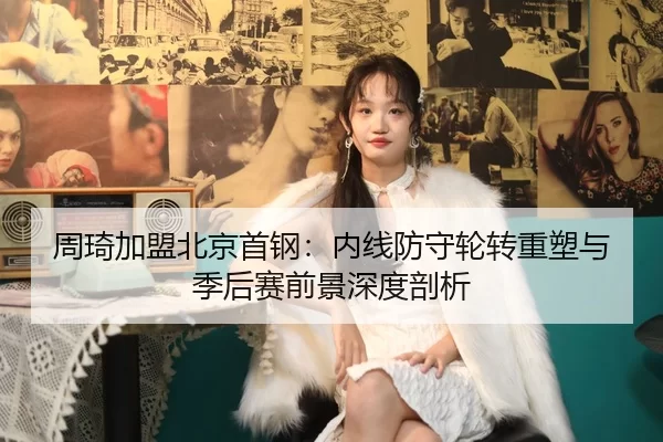 周琦加盟北京首钢：内线防守轮转重塑与季后赛前景深度剖析