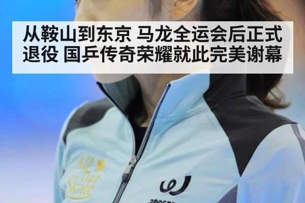 从鞍山到东京 马龙全运会后正式退役 国乒传奇荣耀就此完美谢幕
